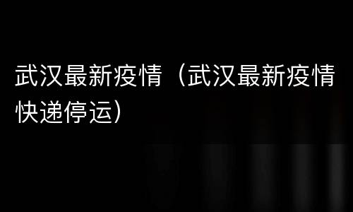 武汉最新疫情（武汉最新疫情快递停运）