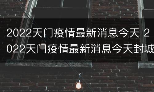 2022天门疫情最新消息今天 2022天门疫情最新消息今天封城了