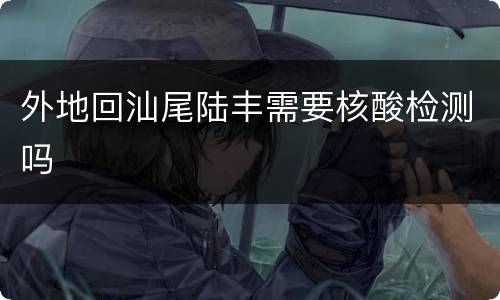 外地回汕尾陆丰需要核酸检测吗