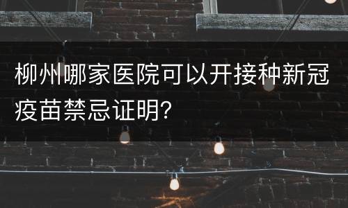 柳州哪家医院可以开接种新冠疫苗禁忌证明？