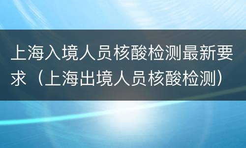 上海入境人员核酸检测最新要求（上海出境人员核酸检测）