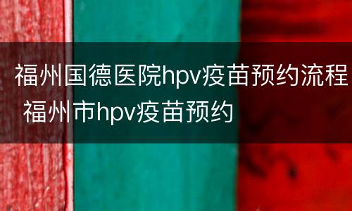 福州国德医院hpv疫苗预约流程 福州市hpv疫苗预约