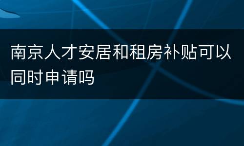 南京人才安居和租房补贴可以同时申请吗