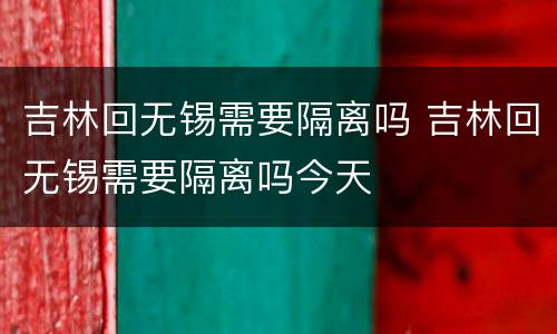 吉林回无锡需要隔离吗 吉林回无锡需要隔离吗今天