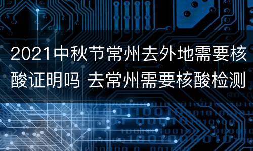 2021中秋节常州去外地需要核酸证明吗 去常州需要核酸检测报告吗