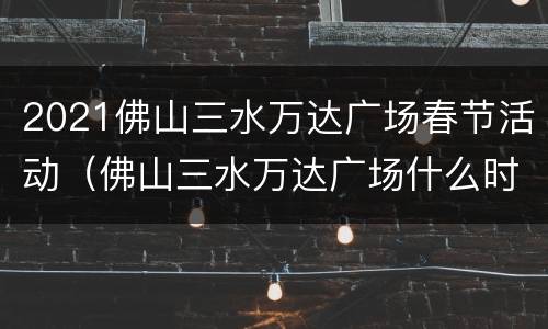 2021佛山三水万达广场春节活动（佛山三水万达广场什么时候开业）