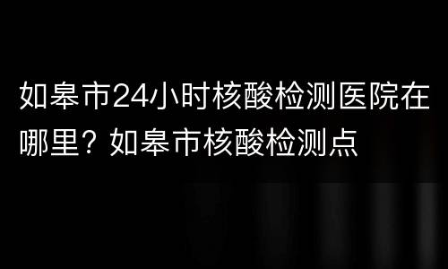 如皋市24小时核酸检测医院在哪里? 如皋市核酸检测点
