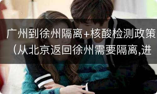 广州到徐州隔离+核酸检测政策（从北京返回徐州需要隔离,进行核酸检测吗）