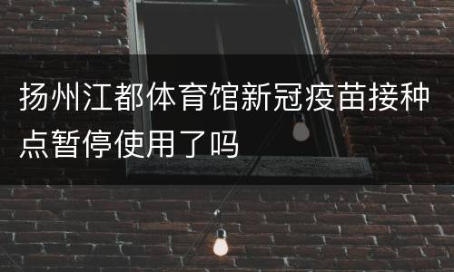 扬州江都体育馆新冠疫苗接种点暂停使用了吗