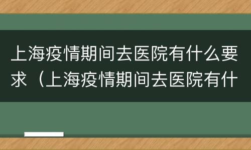 上海疫情期间去医院有什么要求（上海疫情期间去医院有什么要求嘛）