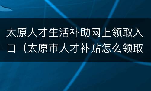 太原人才生活补助网上领取入口（太原市人才补贴怎么领取）