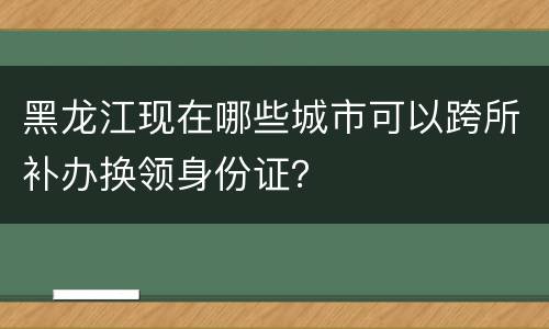 黑龙江现在哪些城市可以跨所补办换领身份证？
