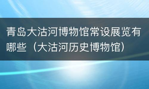 青岛大沽河博物馆常设展览有哪些（大沽河历史博物馆）