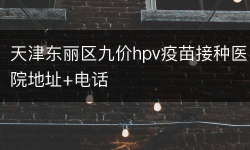 天津东丽区九价hpv疫苗接种医院地址+电话