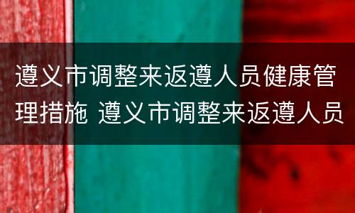 遵义市调整来返遵人员健康管理措施 遵义市调整来返遵人员健康管理措施方案