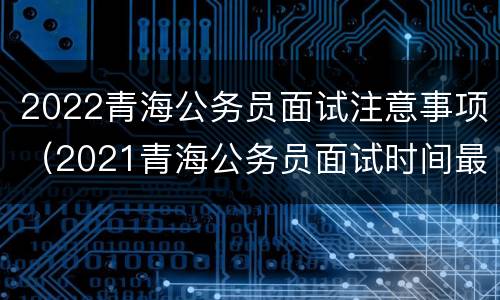 2022青海公务员面试注意事项（2021青海公务员面试时间最新公告）