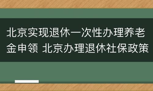 北京实现退休一次性办理养老金申领 北京办理退休社保政策