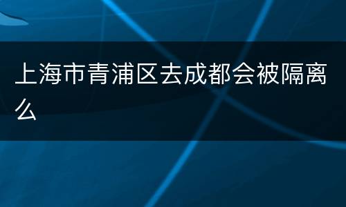 上海市青浦区去成都会被隔离么
