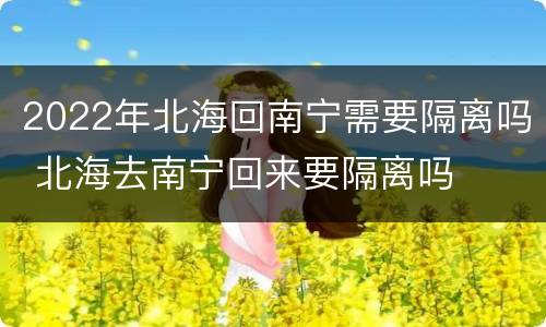 2022年北海回南宁需要隔离吗 北海去南宁回来要隔离吗