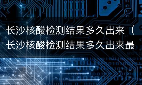 长沙核酸检测结果多久出来（长沙核酸检测结果多久出来最新）