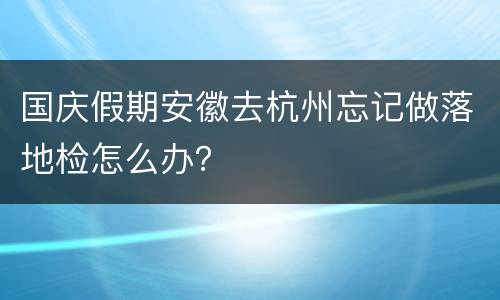 国庆假期安徽去杭州忘记做落地检怎么办？