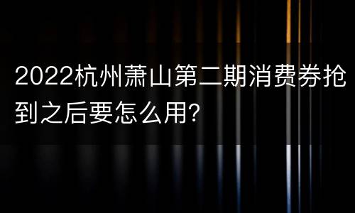 2022杭州萧山第二期消费券抢到之后要怎么用？