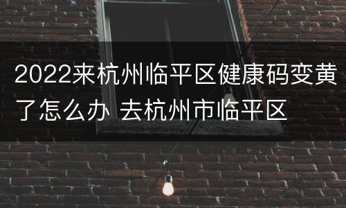 2022来杭州临平区健康码变黄了怎么办 去杭州市临平区