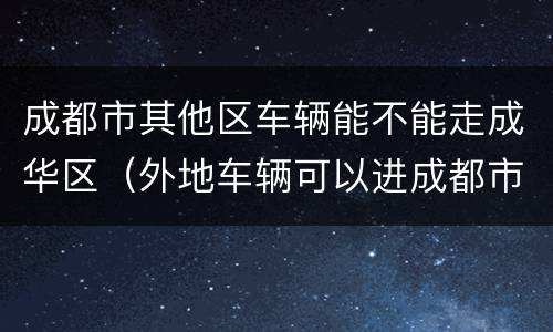 成都市其他区车辆能不能走成华区（外地车辆可以进成都市区吗）