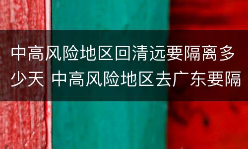 中高风险地区回清远要隔离多少天 中高风险地区去广东要隔离吗