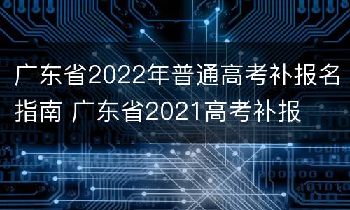 广东省2022年普通高考补报名指南 广东省2021高考补报