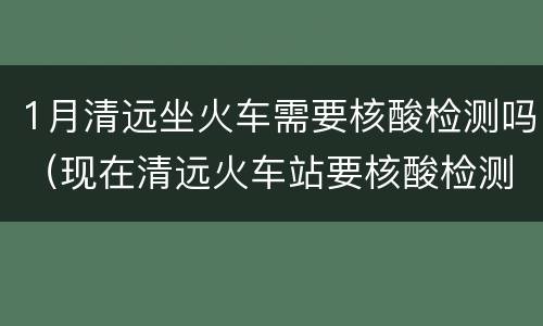 1月清远坐火车需要核酸检测吗（现在清远火车站要核酸检测吗）