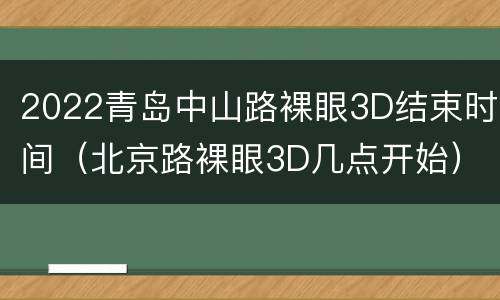 2022青岛中山路裸眼3D结束时间（北京路裸眼3D几点开始）