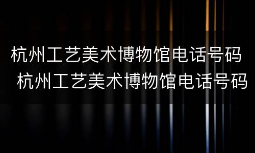 杭州工艺美术博物馆电话号码 杭州工艺美术博物馆电话号码查询