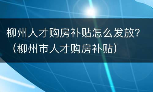 柳州人才购房补贴怎么发放？（柳州市人才购房补贴）