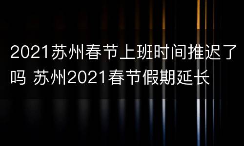2021苏州春节上班时间推迟了吗 苏州2021春节假期延长
