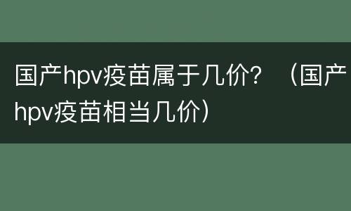 国产hpv疫苗属于几价？（国产hpv疫苗相当几价）