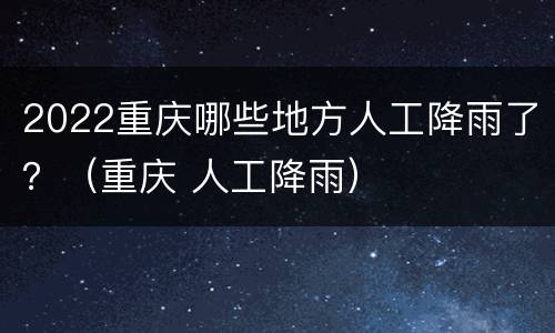2022重庆哪些地方人工降雨了？（重庆 人工降雨）