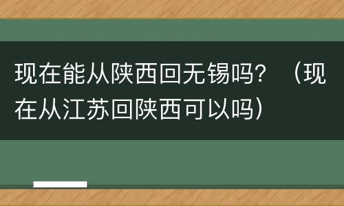 现在能从陕西回无锡吗？（现在从江苏回陕西可以吗）