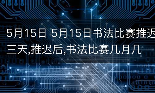 5月15日 5月15日书法比赛推迟三天,推迟后,书法比赛几月几日开