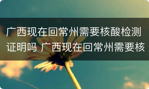 广西现在回常州需要核酸检测证明吗 广西现在回常州需要核酸检测证明吗要隔离吗