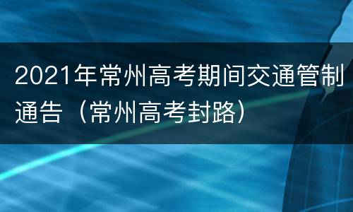 2021年常州高考期间交通管制通告（常州高考封路）