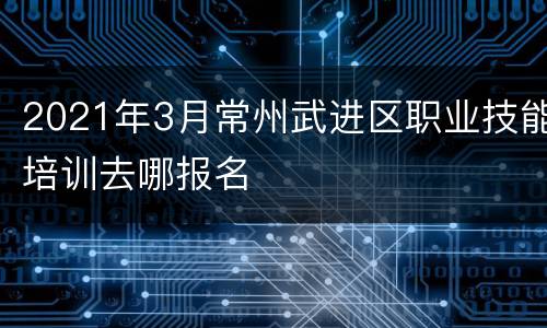 2021年3月常州武进区职业技能培训去哪报名