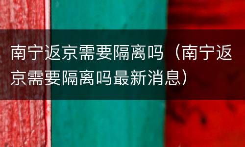 南宁返京需要隔离吗（南宁返京需要隔离吗最新消息）