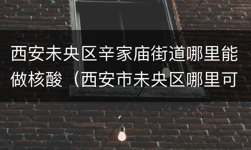 西安未央区辛家庙街道哪里能做核酸（西安市未央区哪里可以做核酸）
