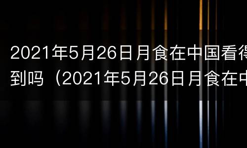 2021年5月26日月食在中国看得到吗（2021年5月26日月食在中国什么地方看得到）