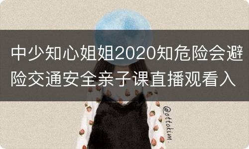 中少知心姐姐2020知危险会避险交通安全亲子课直播观看入口
