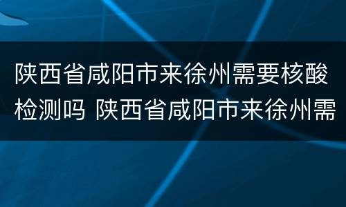 陕西省咸阳市来徐州需要核酸检测吗 陕西省咸阳市来徐州需要核酸检测吗今天