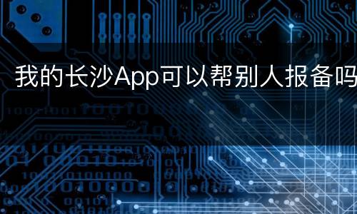 我的长沙App可以帮别人报备吗