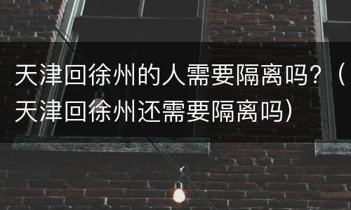 天津回徐州的人需要隔离吗?（天津回徐州还需要隔离吗）