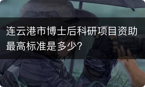 连云港市博士后科研项目资助最高标准是多少?